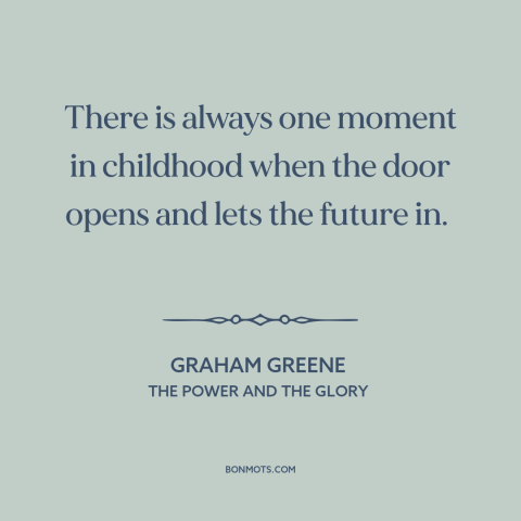 A quote by Graham Greene about growing up: “There is always one moment in childhood when the door opens and lets the…”