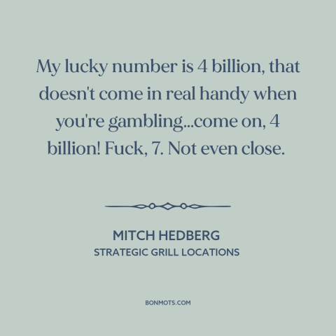 A quote by Mitch Hedberg about gambling: “My lucky number is 4 billion, that doesn't come in real handy when you're…”