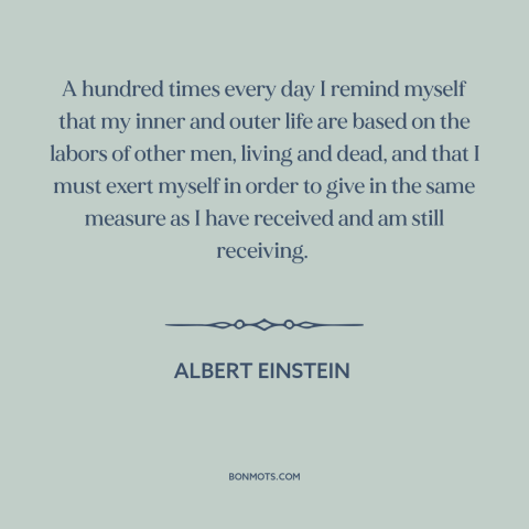 A quote by Albert Einstein about paying it forward: “A hundred times every day I remind myself that my inner and outer life…”