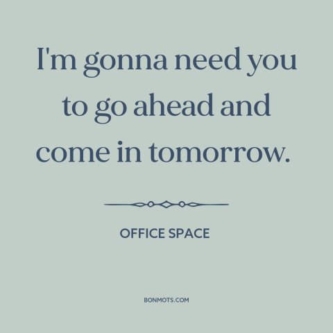 A quote from Office Space about shitty jobs: “I'm gonna need you to go ahead and come in tomorrow.”