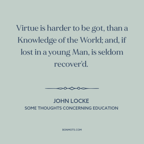 A quote by John Locke about formation of character: “Virtue is harder to be got, than a Knowledge of the World; and, if…”