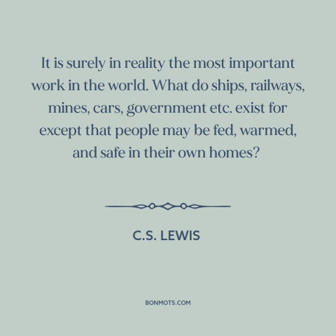 A quote by C.S. Lewis about housework and homemaking: “It is surely in reality the most important work in the world. What…”