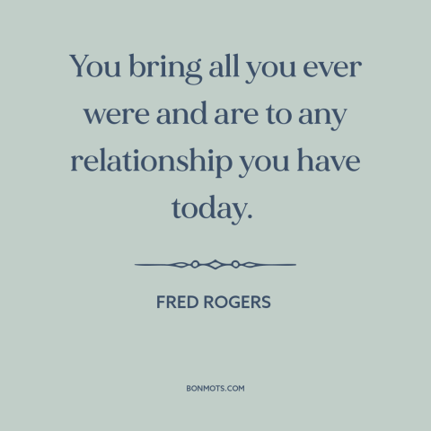 A quote by Fred Rogers about relationships: “You bring all you ever were and are to any relationship you have today.”