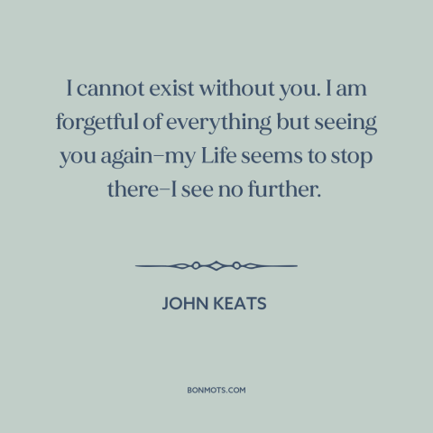 A quote by John Keats about being in love: “I cannot exist without you. I am forgetful of everything but seeing you…”