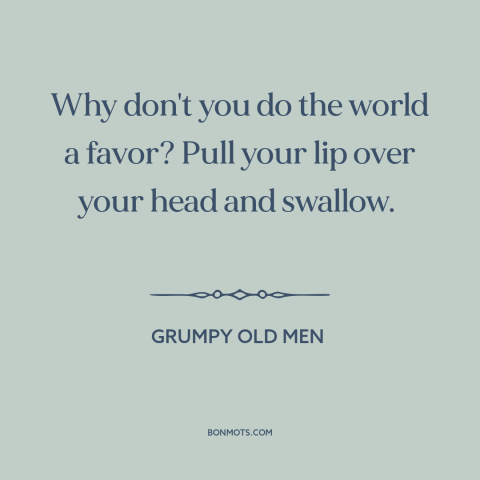 A quote from Grumpy Old Men: “Why don't you do the world a favor? Pull your lip over your head and swallow.”