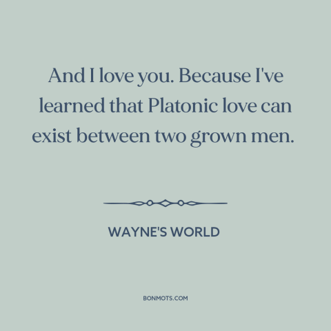 A quote from Wayne's World about male friendship: “And I love you. Because I've learned that Platonic love can exist…”