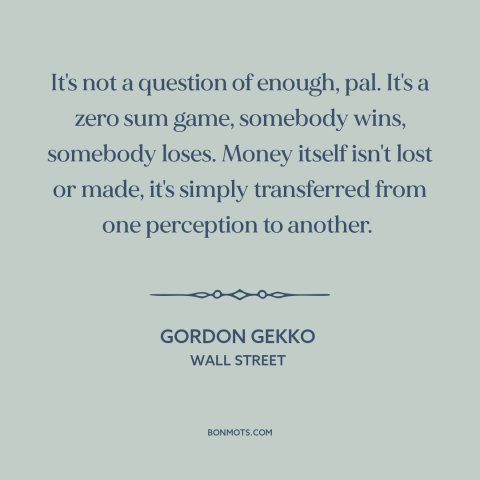 A quote from Wall Street about zero sum games: “It's not a question of enough, pal. It's a zero sum game, somebody wins…”