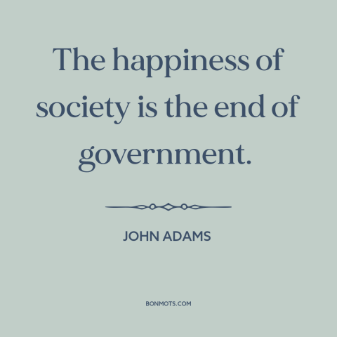 A quote by John Adams about purpose of government: “The happiness of society is the end of government.”