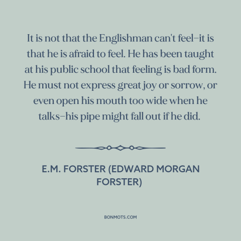 A quote by E.M. Forster about stiff upper lip: “It is not that the Englishman can't feel—it is that he is afraid to…”