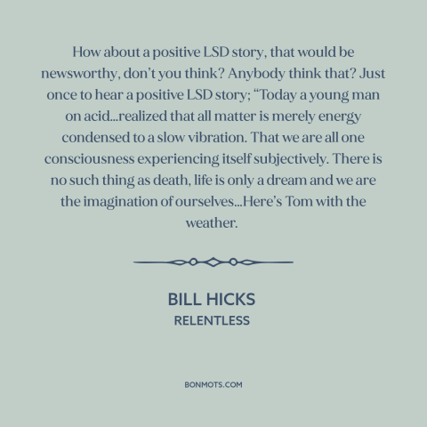 A quote by Bill Hicks about drugs: “How about a positive LSD story, that would be newsworthy, don’t you think? Anybody…”