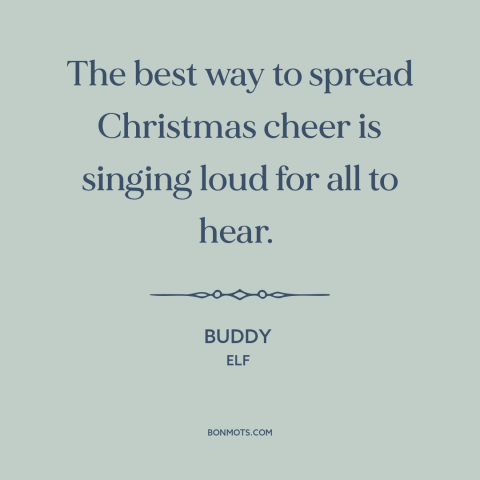 A quote from Elf about christmas: “The best way to spread Christmas cheer is singing loud for all to hear.”