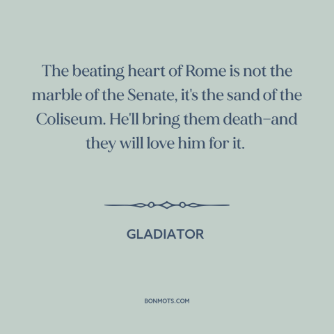 A quote from Gladiator about rome: “The beating heart of Rome is not the marble of the Senate, it's the sand of the…”