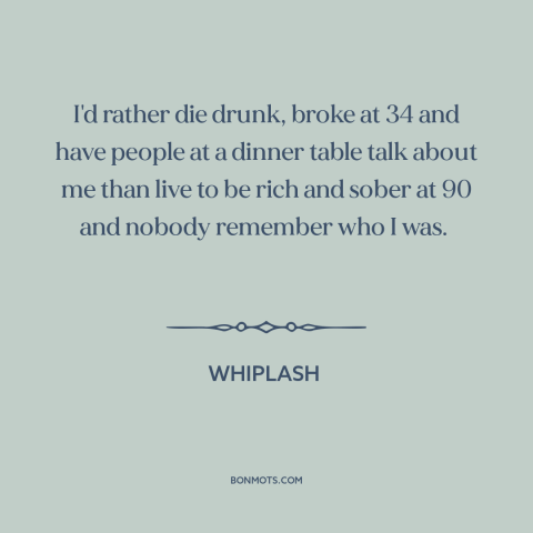 A quote from Whiplash about making a mark: “I'd rather die drunk, broke at 34 and have people at a dinner table…”