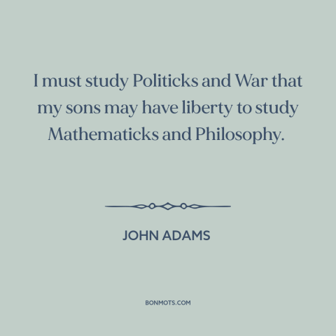 A quote by John Adams about politics: “I must study Politicks and War that my sons may have liberty to study…”