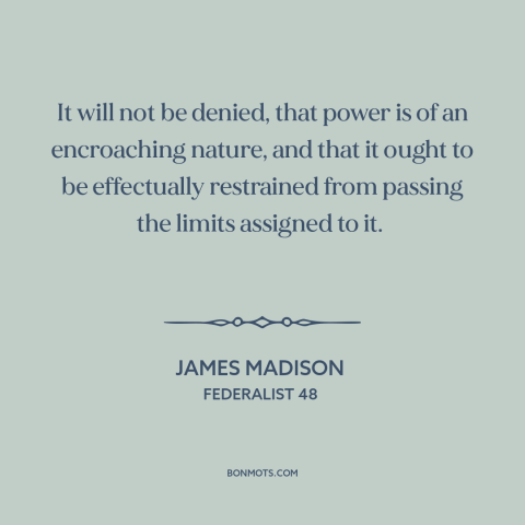 A quote by James Madison about nature of power: “It will not be denied, that power is of an encroaching nature, and that…”