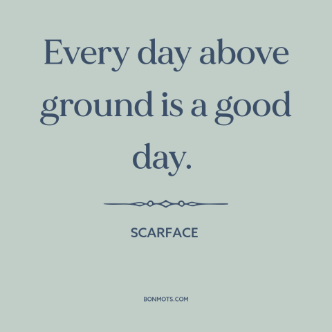 A quote from Scarface about life: “Every day above ground is a good day.”