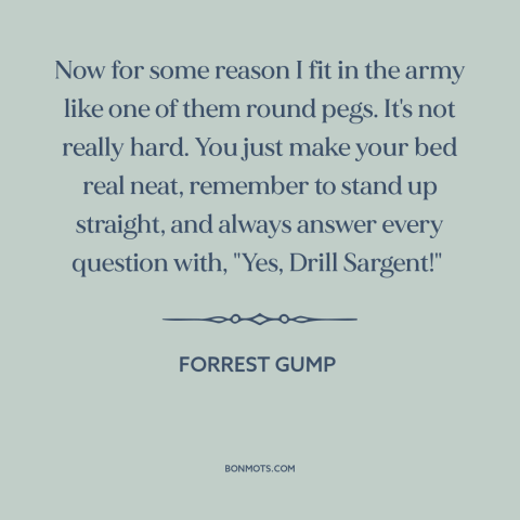 A quote from Forrest Gump about the army: “Now for some reason I fit in the army like one of them round pegs. It's not…”