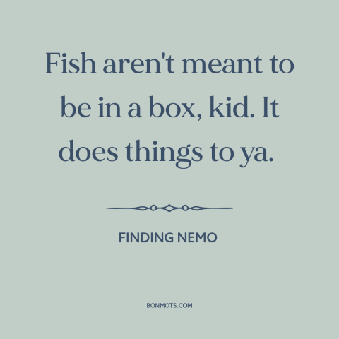 A quote from Finding Nemo about confinement: “Fish aren't meant to be in a box, kid. It does things to ya.”